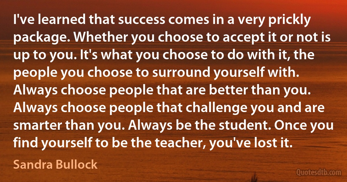 I've learned that success comes in a very prickly package. Whether you choose to accept it or not is up to you. It's what you choose to do with it, the people you choose to surround yourself with. Always choose people that are better than you. Always choose people that challenge you and are smarter than you. Always be the student. Once you find yourself to be the teacher, you've lost it. (Sandra Bullock)