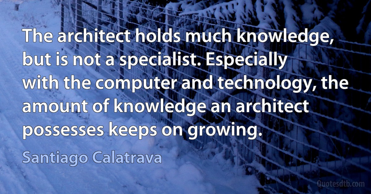 The architect holds much knowledge, but is not a specialist. Especially with the computer and technology, the amount of knowledge an architect possesses keeps on growing. (Santiago Calatrava)