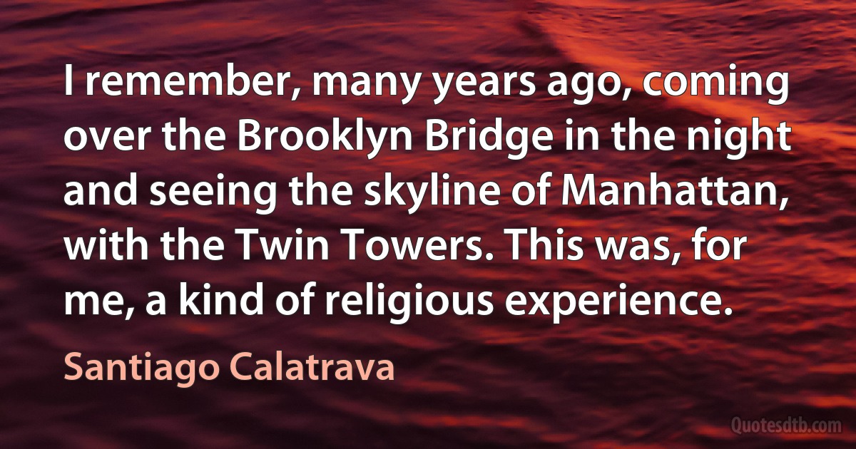 I remember, many years ago, coming over the Brooklyn Bridge in the night and seeing the skyline of Manhattan, with the Twin Towers. This was, for me, a kind of religious experience. (Santiago Calatrava)