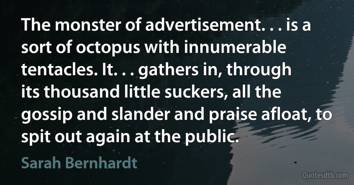 The monster of advertisement. . . is a sort of octopus with innumerable tentacles. It. . . gathers in, through its thousand little suckers, all the gossip and slander and praise afloat, to spit out again at the public. (Sarah Bernhardt)