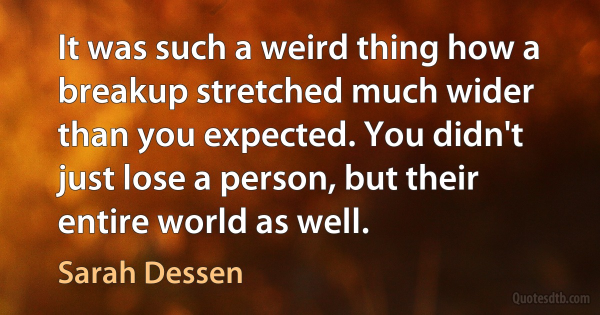 It was such a weird thing how a breakup stretched much wider than you expected. You didn't just lose a person, but their entire world as well. (Sarah Dessen)