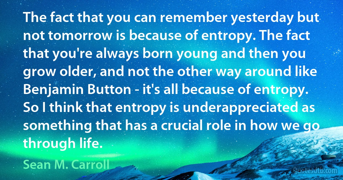 The fact that you can remember yesterday but not tomorrow is because of entropy. The fact that you're always born young and then you grow older, and not the other way around like Benjamin Button - it's all because of entropy. So I think that entropy is underappreciated as something that has a crucial role in how we go through life. (Sean M. Carroll)