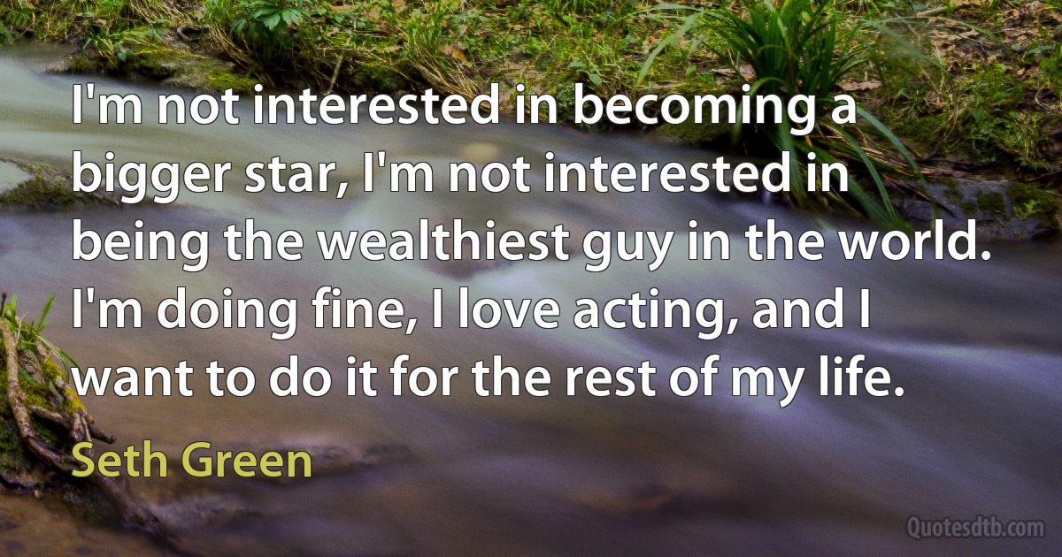 I'm not interested in becoming a bigger star, I'm not interested in being the wealthiest guy in the world. I'm doing fine, I love acting, and I want to do it for the rest of my life. (Seth Green)