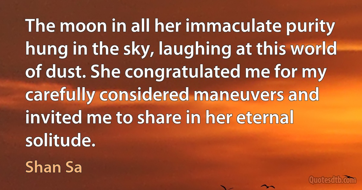 The moon in all her immaculate purity hung in the sky, laughing at this world of dust. She congratulated me for my carefully considered maneuvers and invited me to share in her eternal solitude. (Shan Sa)