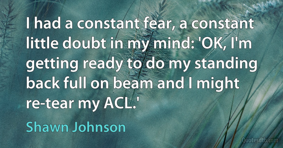 I had a constant fear, a constant little doubt in my mind: 'OK, I'm getting ready to do my standing back full on beam and I might re-tear my ACL.' (Shawn Johnson)