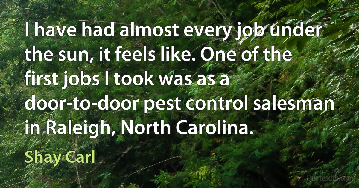 I have had almost every job under the sun, it feels like. One of the first jobs I took was as a door-to-door pest control salesman in Raleigh, North Carolina. (Shay Carl)