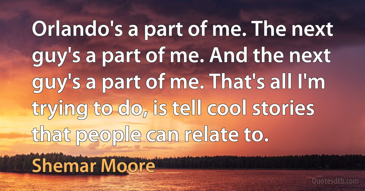 Orlando's a part of me. The next guy's a part of me. And the next guy's a part of me. That's all I'm trying to do, is tell cool stories that people can relate to. (Shemar Moore)