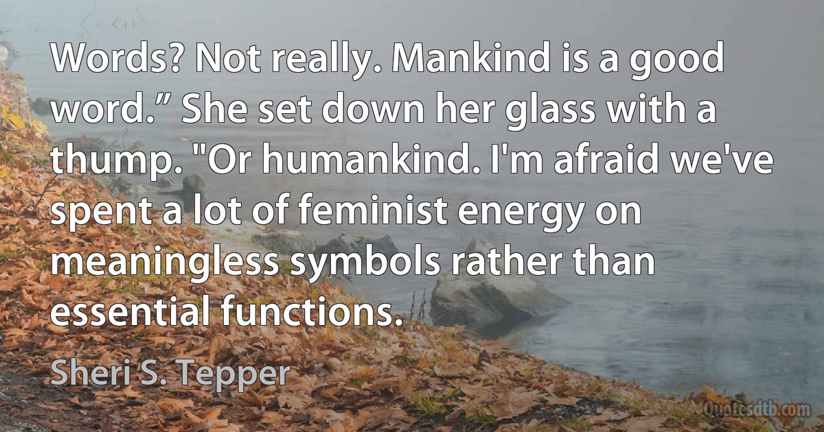 Words? Not really. Mankind is a good word.” She set down her glass with a thump. "Or humankind. I'm afraid we've spent a lot of feminist energy on meaningless symbols rather than essential functions. (Sheri S. Tepper)