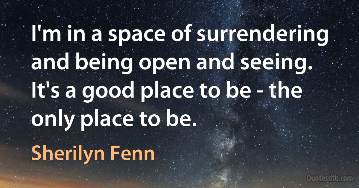 I'm in a space of surrendering and being open and seeing. It's a good place to be - the only place to be. (Sherilyn Fenn)