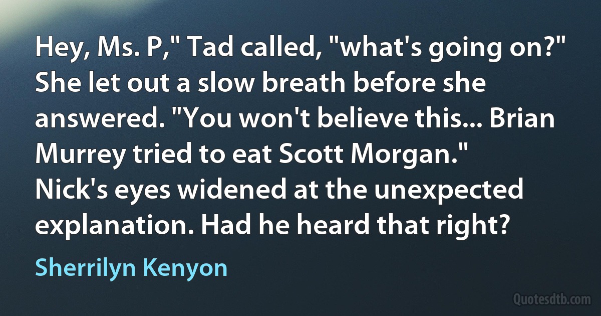 Hey, Ms. P," Tad called, "what's going on?"
She let out a slow breath before she answered. "You won't believe this... Brian Murrey tried to eat Scott Morgan."
Nick's eyes widened at the unexpected explanation. Had he heard that right? (Sherrilyn Kenyon)