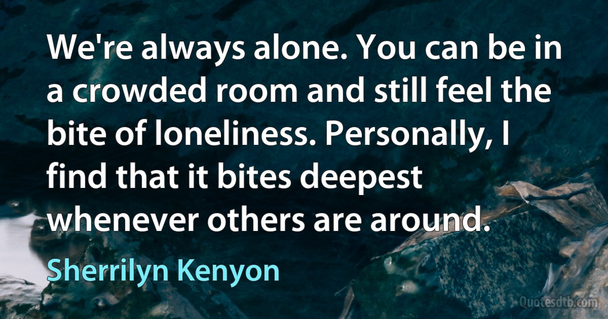 We're always alone. You can be in a crowded room and still feel the bite of loneliness. Personally, I find that it bites deepest whenever others are around. (Sherrilyn Kenyon)