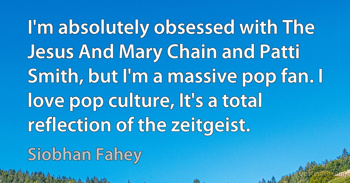 I'm absolutely obsessed with The Jesus And Mary Chain and Patti Smith, but I'm a massive pop fan. I love pop culture, It's a total reflection of the zeitgeist. (Siobhan Fahey)