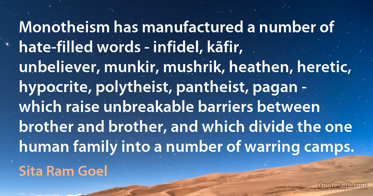 Monotheism has manufactured a number of hate-filled words - infidel, kãfir, unbeliever, munkir, mushrik, heathen, heretic, hypocrite, polytheist, pantheist, pagan - which raise unbreakable barriers between brother and brother, and which divide the one human family into a number of warring camps. (Sita Ram Goel)