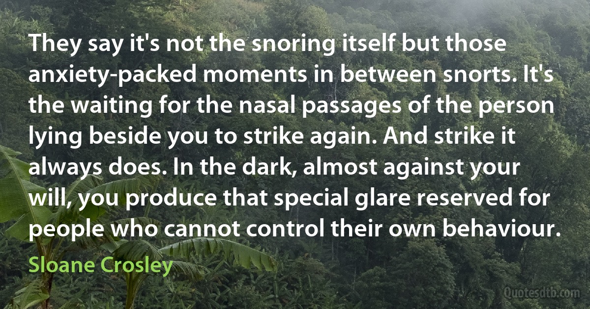 They say it's not the snoring itself but those anxiety-packed moments in between snorts. It's the waiting for the nasal passages of the person lying beside you to strike again. And strike it always does. In the dark, almost against your will, you produce that special glare reserved for people who cannot control their own behaviour. (Sloane Crosley)