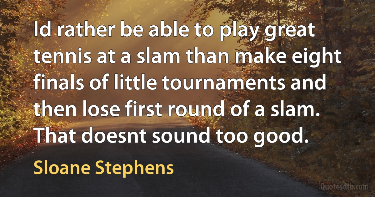 Id rather be able to play great tennis at a slam than make eight finals of little tournaments and then lose first round of a slam. That doesnt sound too good. (Sloane Stephens)