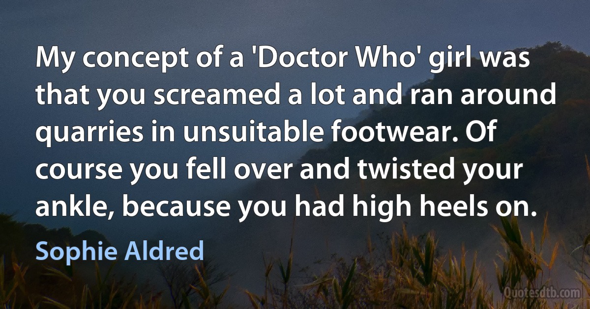 My concept of a 'Doctor Who' girl was that you screamed a lot and ran around quarries in unsuitable footwear. Of course you fell over and twisted your ankle, because you had high heels on. (Sophie Aldred)