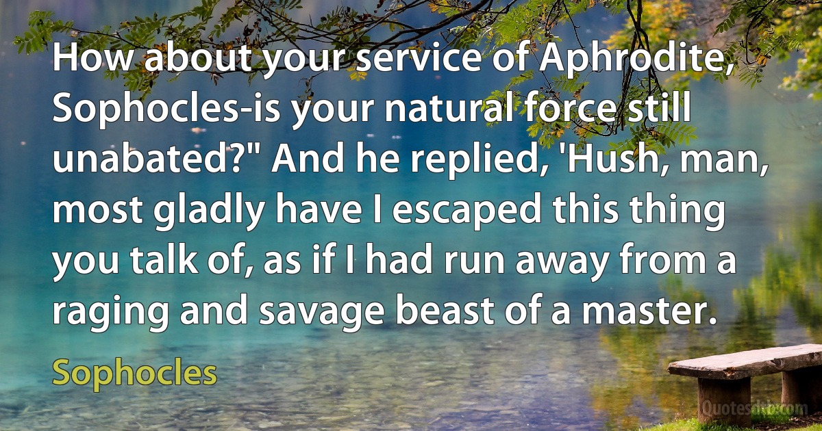 How about your service of Aphrodite, Sophocles-is your natural force still unabated?" And he replied, 'Hush, man, most gladly have I escaped this thing you talk of, as if I had run away from a raging and savage beast of a master. (Sophocles)