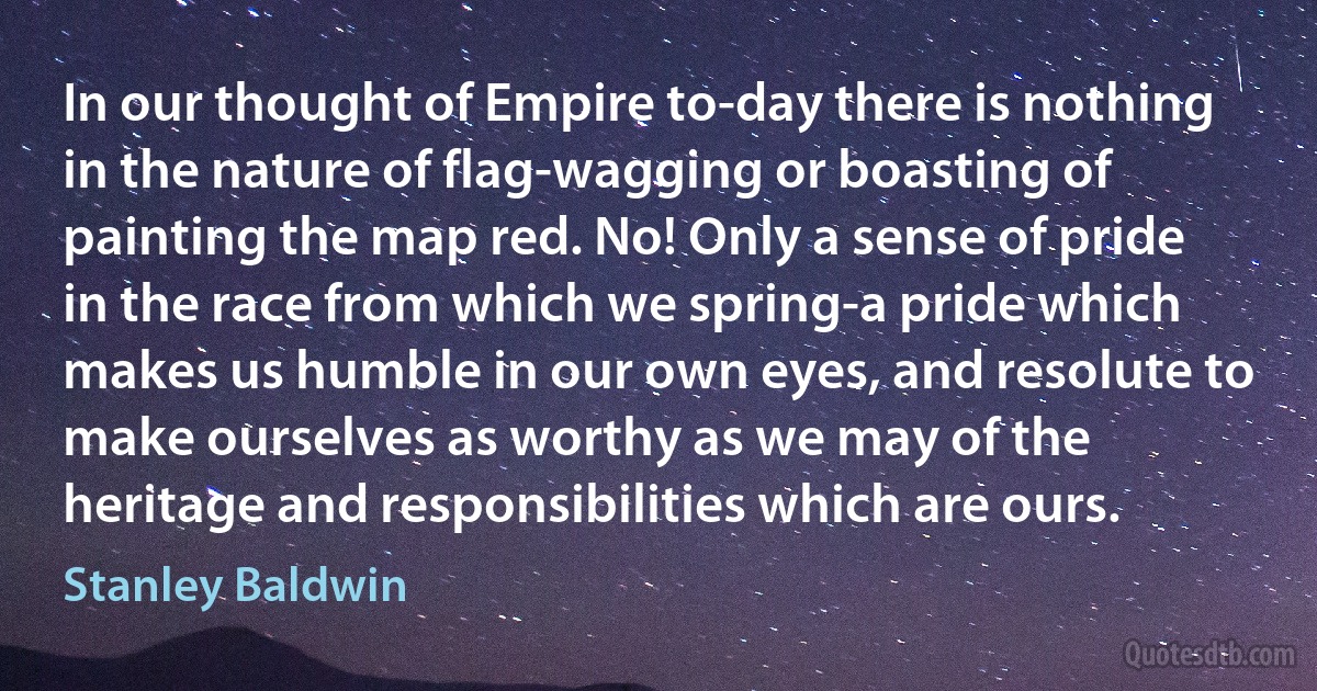 In our thought of Empire to-day there is nothing in the nature of flag-wagging or boasting of painting the map red. No! Only a sense of pride in the race from which we spring-a pride which makes us humble in our own eyes, and resolute to make ourselves as worthy as we may of the heritage and responsibilities which are ours. (Stanley Baldwin)