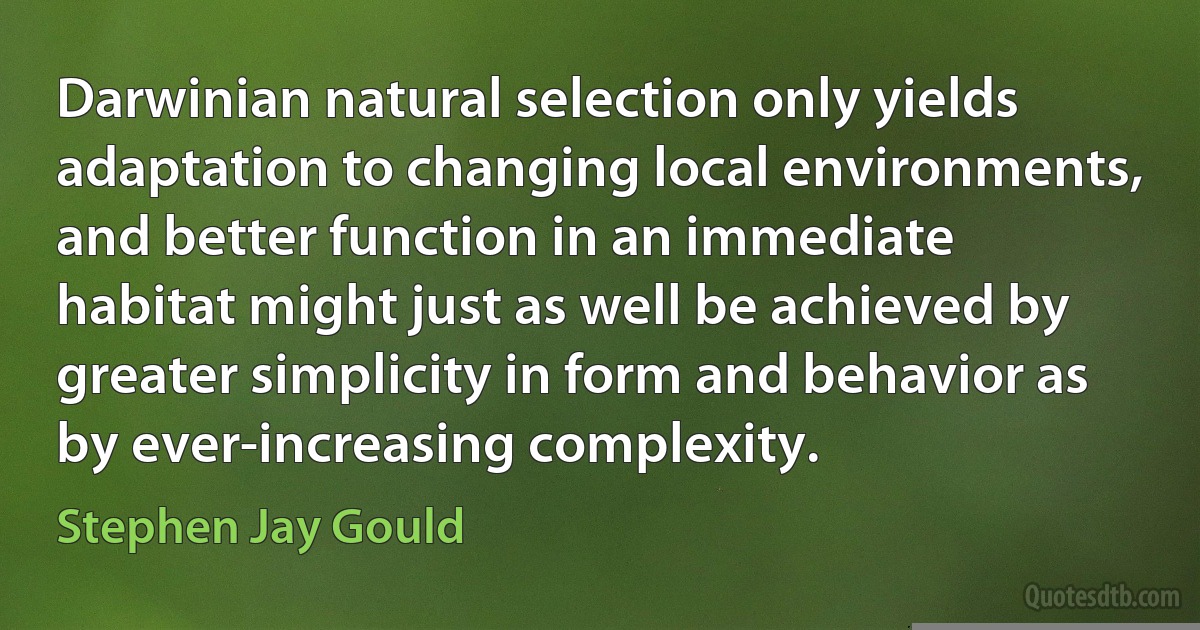 Darwinian natural selection only yields adaptation to changing local environments, and better function in an immediate habitat might just as well be achieved by greater simplicity in form and behavior as by ever-increasing complexity. (Stephen Jay Gould)