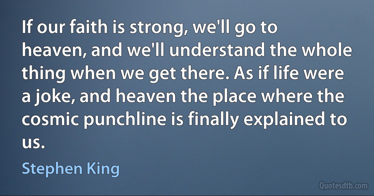 If our faith is strong, we'll go to heaven, and we'll understand the whole thing when we get there. As if life were a joke, and heaven the place where the cosmic punchline is finally explained to us. (Stephen King)