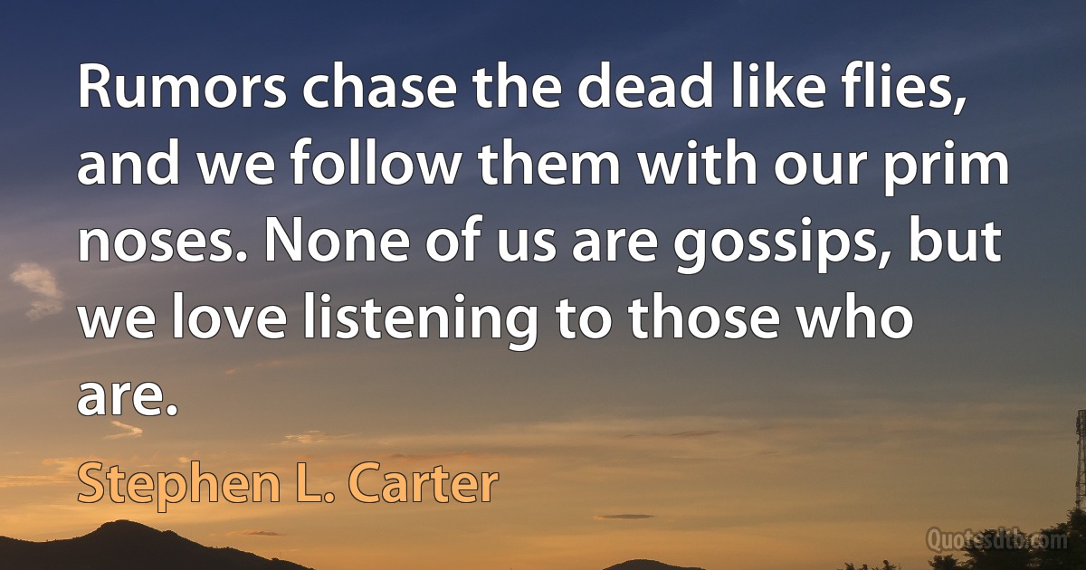 Rumors chase the dead like flies, and we follow them with our prim noses. None of us are gossips, but we love listening to those who are. (Stephen L. Carter)