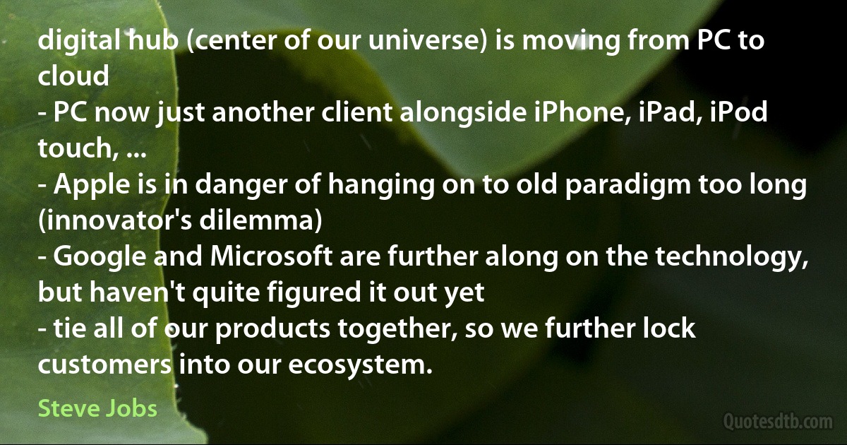 digital hub (center of our universe) is moving from PC to cloud
- PC now just another client alongside iPhone, iPad, iPod touch, ...
- Apple is in danger of hanging on to old paradigm too long (innovator's dilemma)
- Google and Microsoft are further along on the technology, but haven't quite figured it out yet
- tie all of our products together, so we further lock customers into our ecosystem. (Steve Jobs)