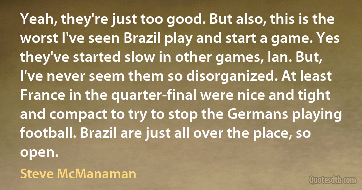 Yeah, they're just too good. But also, this is the worst I've seen Brazil play and start a game. Yes they've started slow in other games, Ian. But, I've never seem them so disorganized. At least France in the quarter-final were nice and tight and compact to try to stop the Germans playing football. Brazil are just all over the place, so open. (Steve McManaman)