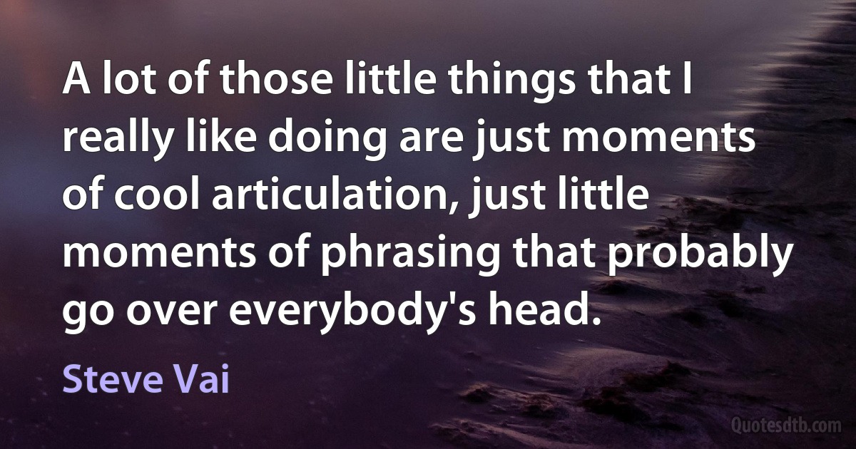 A lot of those little things that I really like doing are just moments of cool articulation, just little moments of phrasing that probably go over everybody's head. (Steve Vai)