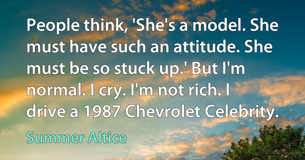 People think, 'She's a model. She must have such an attitude. She must be so stuck up.' But I'm normal. I cry. I'm not rich. I drive a 1987 Chevrolet Celebrity. (Summer Altice)