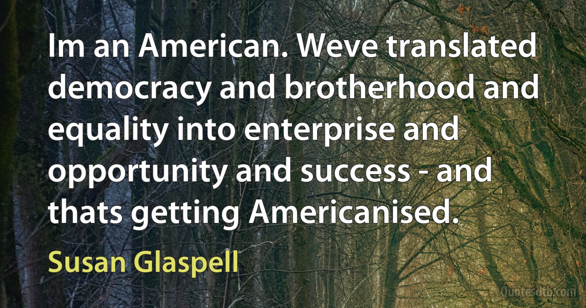 Im an American. Weve translated democracy and brotherhood and equality into enterprise and opportunity and success - and thats getting Americanised. (Susan Glaspell)