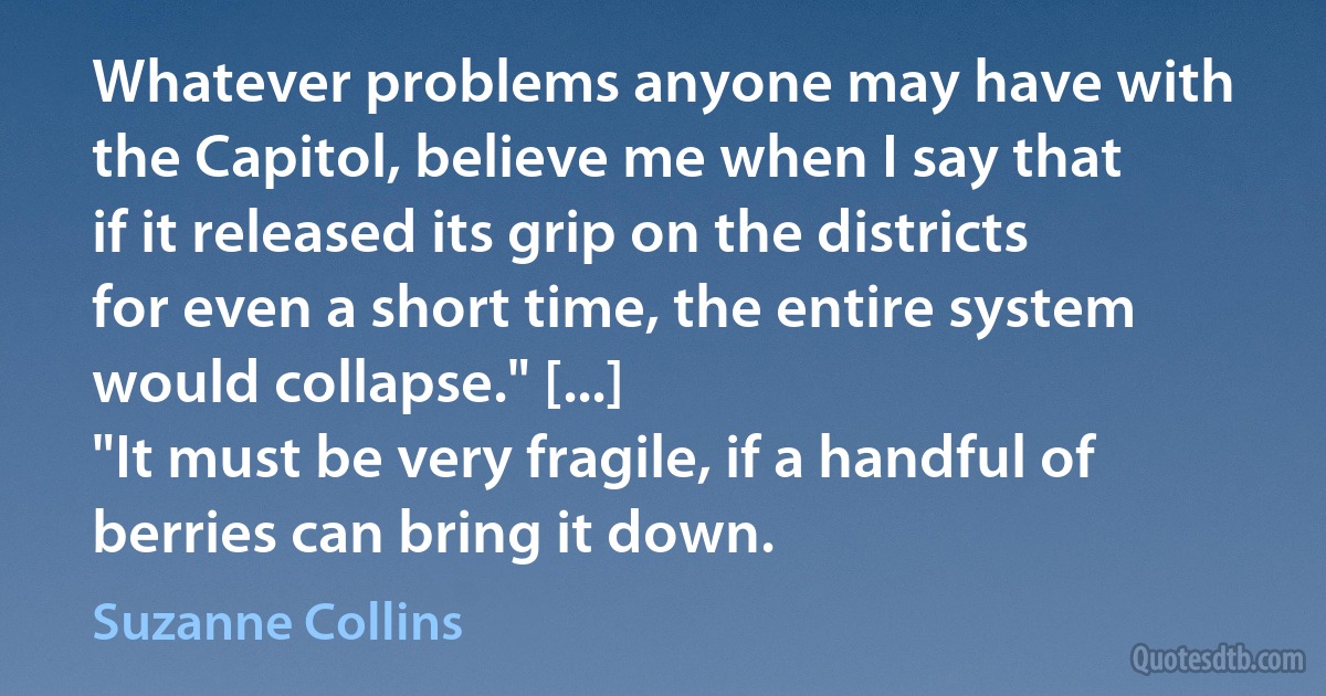 Whatever problems anyone may have with the Capitol, believe me when I say that if it released its grip on the districts for even a short time, the entire system would collapse." [...]
"It must be very fragile, if a handful of berries can bring it down. (Suzanne Collins)