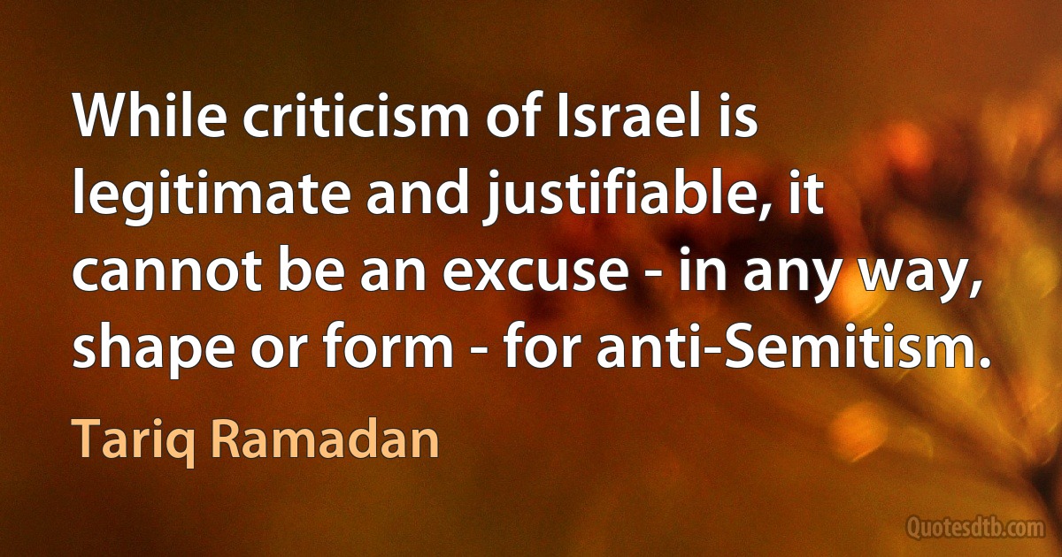 While criticism of Israel is legitimate and justifiable, it cannot be an excuse - in any way, shape or form - for anti-Semitism. (Tariq Ramadan)