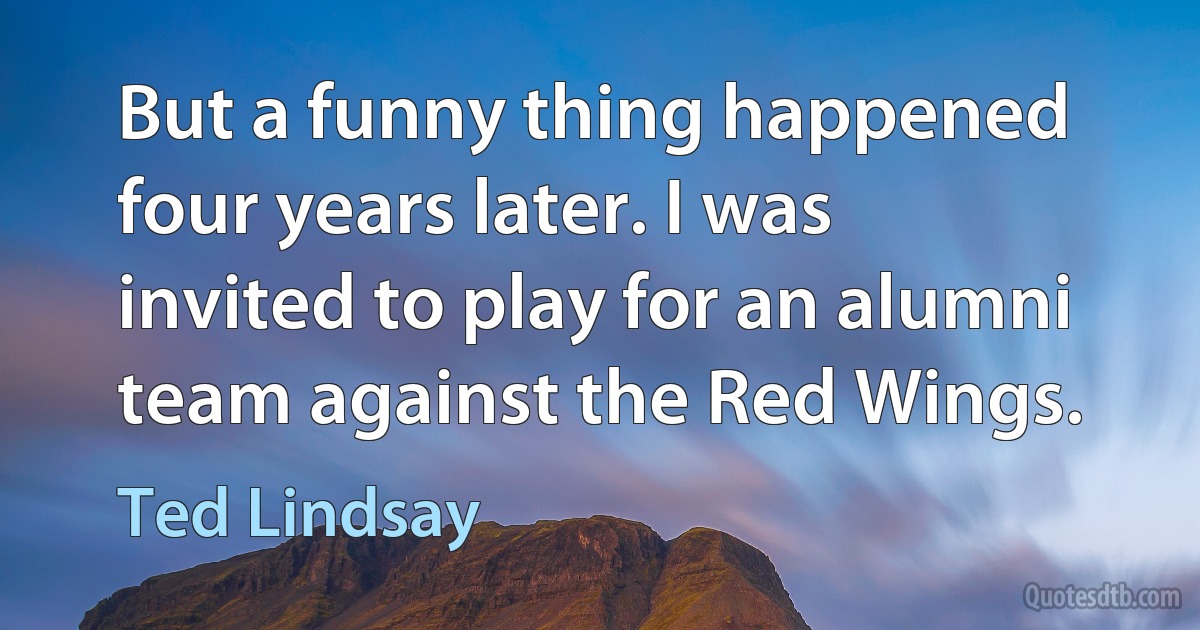 But a funny thing happened four years later. I was invited to play for an alumni team against the Red Wings. (Ted Lindsay)