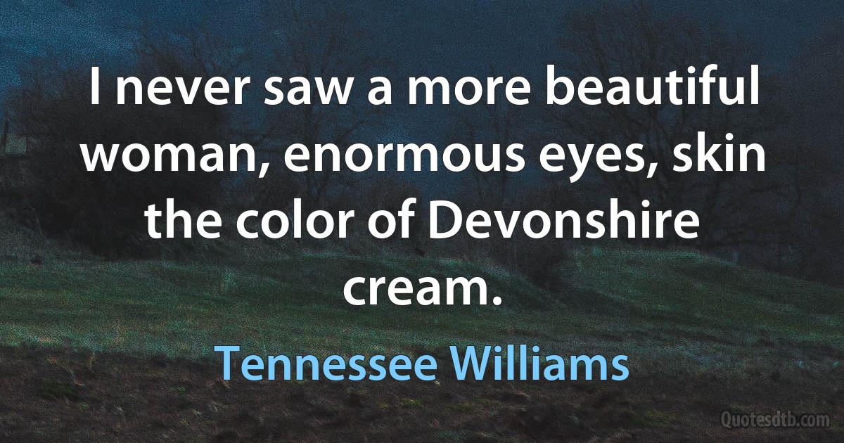 I never saw a more beautiful woman, enormous eyes, skin the color of Devonshire cream. (Tennessee Williams)