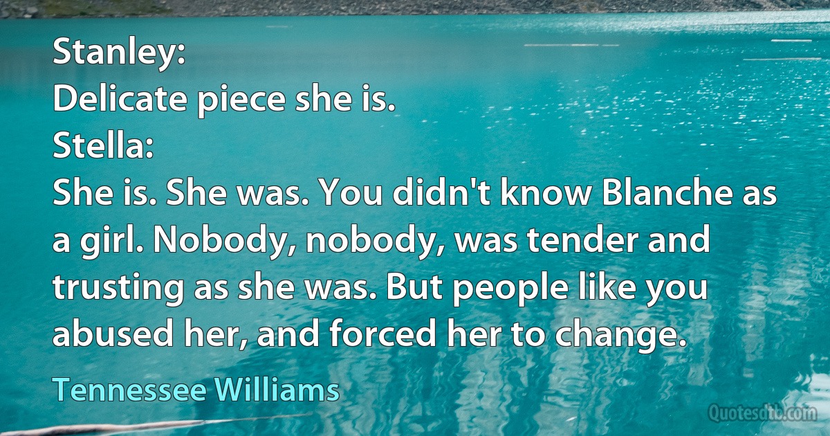 Stanley:
Delicate piece she is.
Stella:
She is. She was. You didn't know Blanche as a girl. Nobody, nobody, was tender and trusting as she was. But people like you abused her, and forced her to change. (Tennessee Williams)