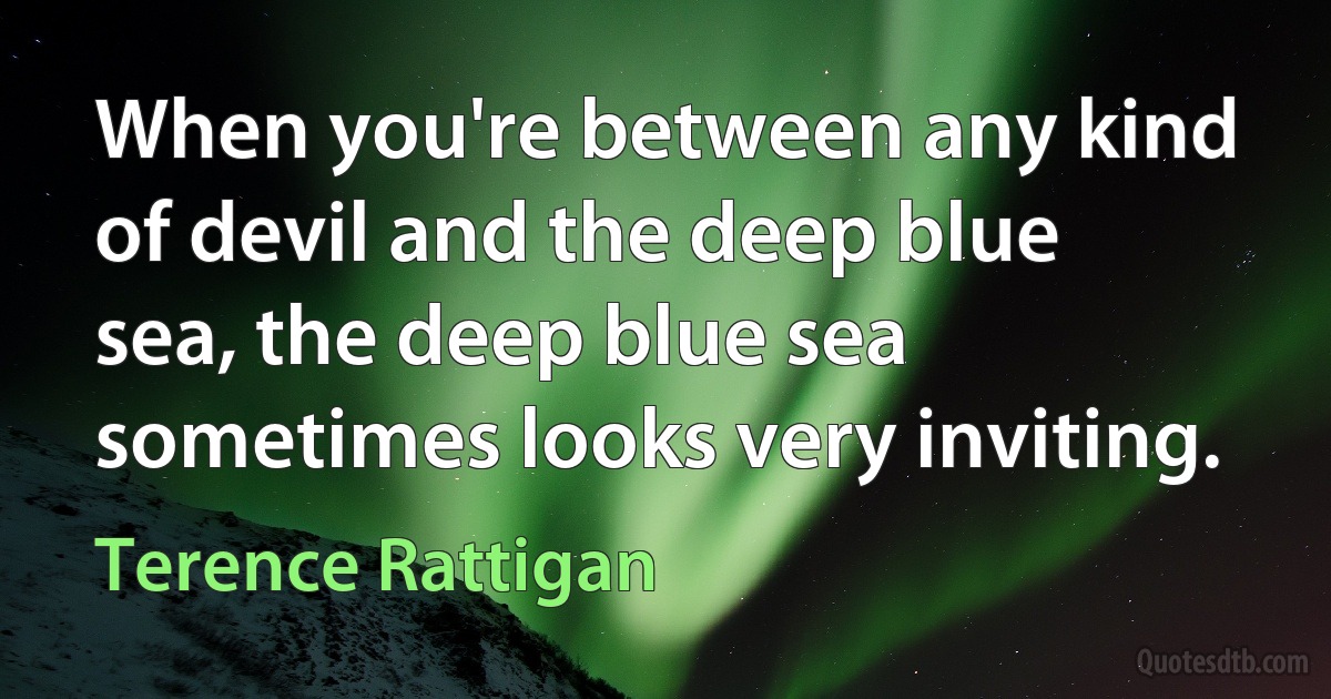 When you're between any kind of devil and the deep blue sea, the deep blue sea sometimes looks very inviting. (Terence Rattigan)