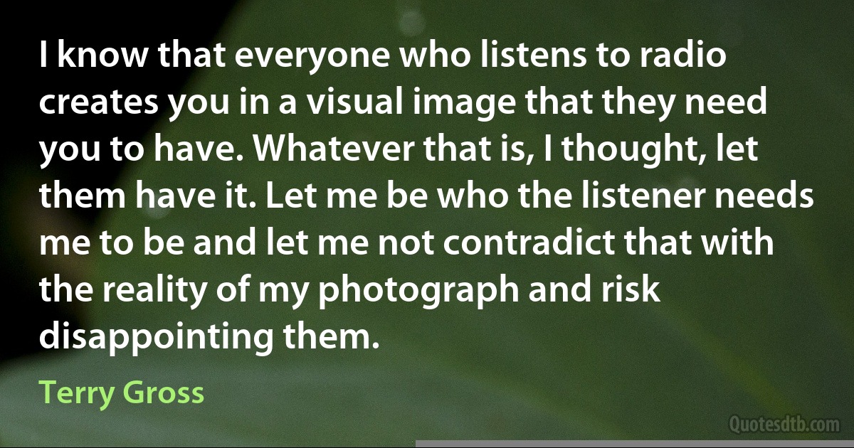 I know that everyone who listens to radio creates you in a visual image that they need you to have. Whatever that is, I thought, let them have it. Let me be who the listener needs me to be and let me not contradict that with the reality of my photograph and risk disappointing them. (Terry Gross)