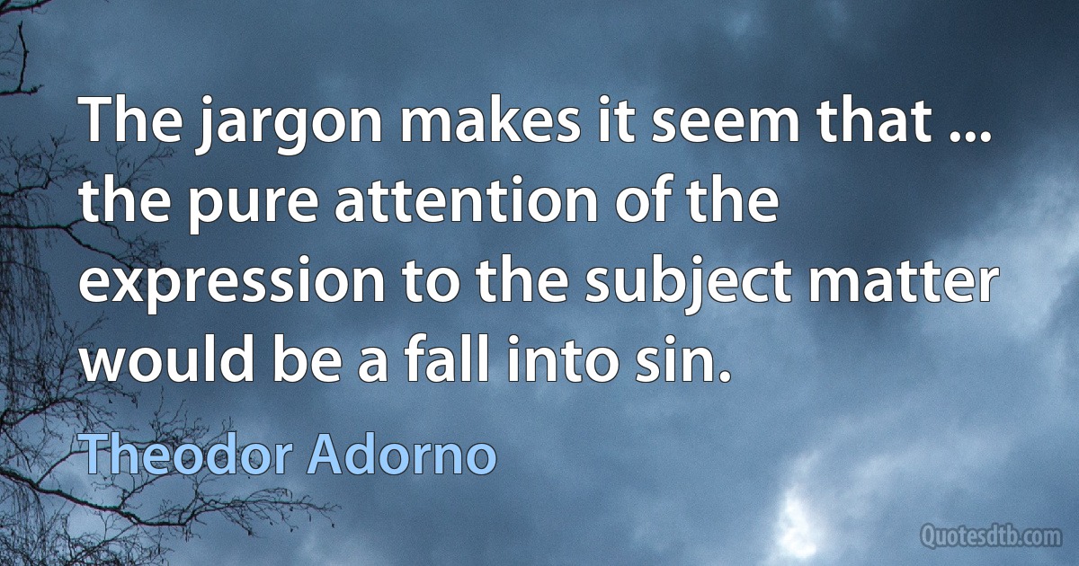 The jargon makes it seem that ... the pure attention of the expression to the subject matter would be a fall into sin. (Theodor Adorno)