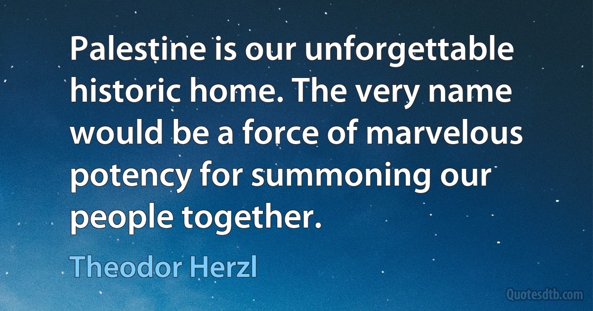 Palestine is our unforgettable historic home. The very name would be a force of marvelous potency for summoning our people together. (Theodor Herzl)