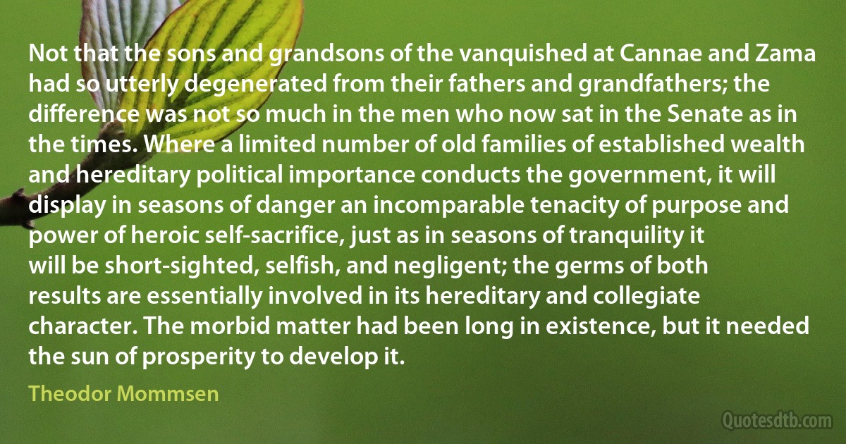 Not that the sons and grandsons of the vanquished at Cannae and Zama had so utterly degenerated from their fathers and grandfathers; the difference was not so much in the men who now sat in the Senate as in the times. Where a limited number of old families of established wealth and hereditary political importance conducts the government, it will display in seasons of danger an incomparable tenacity of purpose and power of heroic self-sacrifice, just as in seasons of tranquility it will be short-sighted, selfish, and negligent; the germs of both results are essentially involved in its hereditary and collegiate character. The morbid matter had been long in existence, but it needed the sun of prosperity to develop it. (Theodor Mommsen)