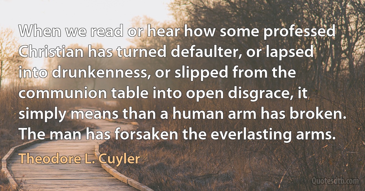 When we read or hear how some professed Christian has turned defaulter, or lapsed into drunkenness, or slipped from the communion table into open disgrace, it simply means than a human arm has broken. The man has forsaken the everlasting arms. (Theodore L. Cuyler)