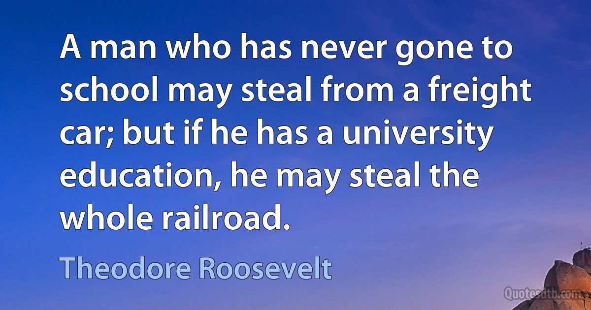 A man who has never gone to school may steal from a freight car; but if he has a university education, he may steal the whole railroad. (Theodore Roosevelt)