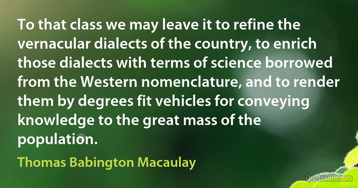 To that class we may leave it to refine the vernacular dialects of the country, to enrich those dialects with terms of science borrowed from the Western nomenclature, and to render them by degrees fit vehicles for conveying knowledge to the great mass of the population. (Thomas Babington Macaulay)