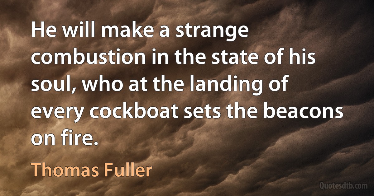 He will make a strange combustion in the state of his soul, who at the landing of every cockboat sets the beacons on fire. (Thomas Fuller)