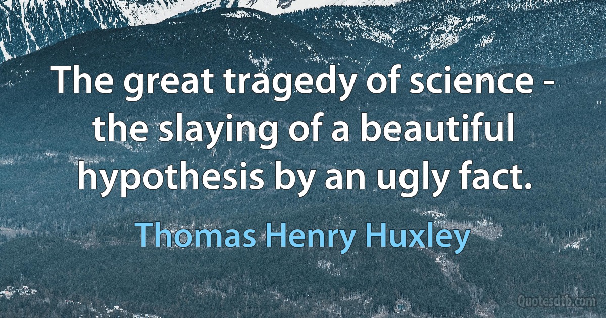 The great tragedy of science - the slaying of a beautiful hypothesis by an ugly fact. (Thomas Henry Huxley)