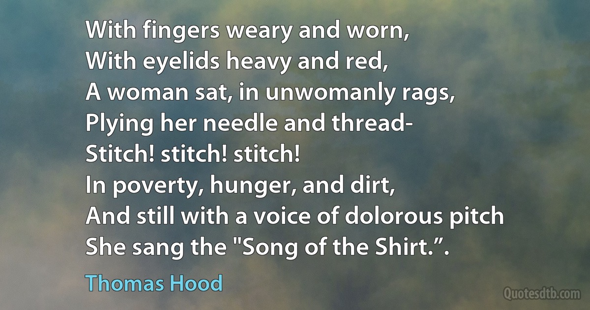 With fingers weary and worn,
With eyelids heavy and red,
A woman sat, in unwomanly rags,
Plying her needle and thread-
Stitch! stitch! stitch!
In poverty, hunger, and dirt,
And still with a voice of dolorous pitch
She sang the "Song of the Shirt.”. (Thomas Hood)