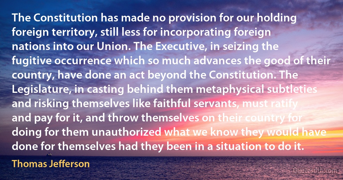 The Constitution has made no provision for our holding foreign territory, still less for incorporating foreign nations into our Union. The Executive, in seizing the fugitive occurrence which so much advances the good of their country, have done an act beyond the Constitution. The Legislature, in casting behind them metaphysical subtleties and risking themselves like faithful servants, must ratify and pay for it, and throw themselves on their country for doing for them unauthorized what we know they would have done for themselves had they been in a situation to do it. (Thomas Jefferson)