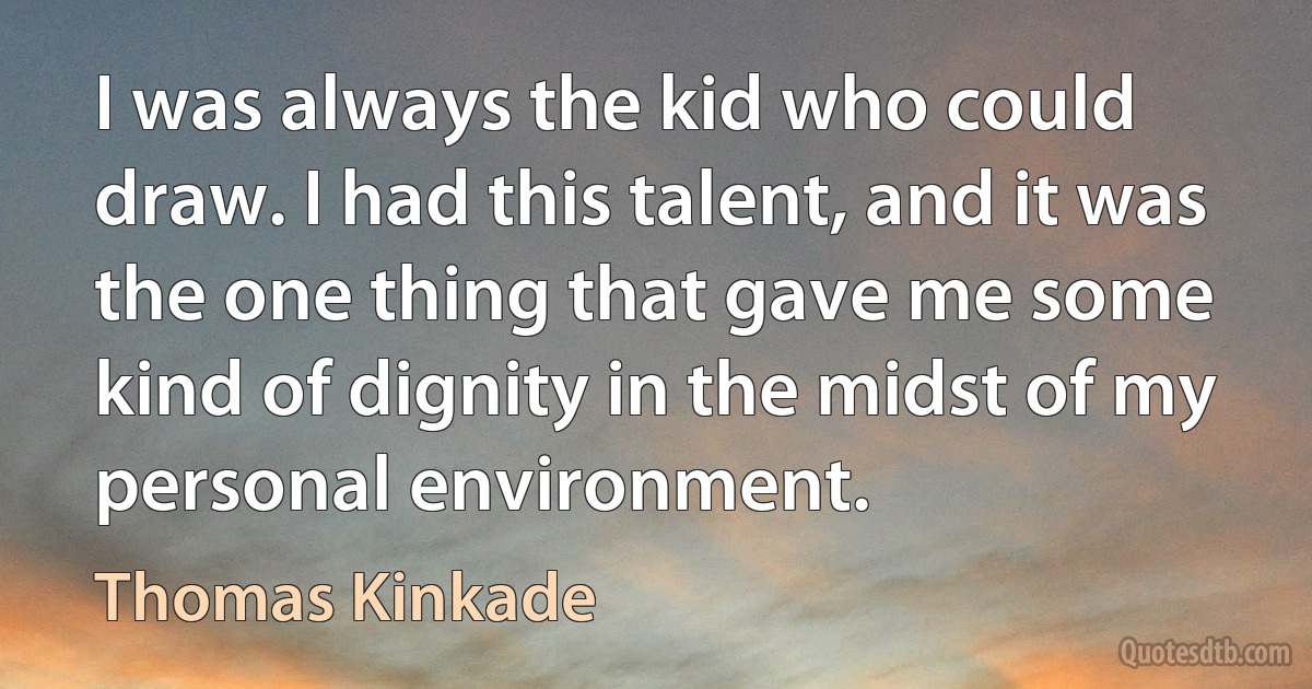 I was always the kid who could draw. I had this talent, and it was the one thing that gave me some kind of dignity in the midst of my personal environment. (Thomas Kinkade)