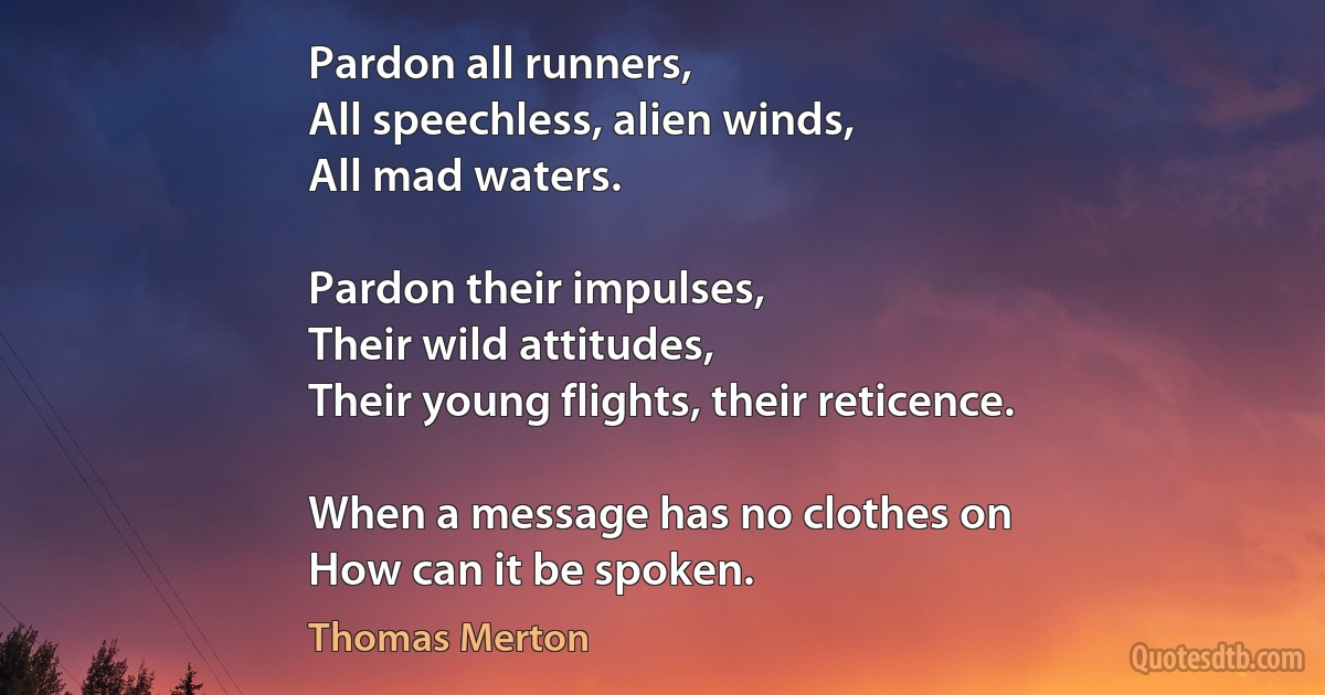 Pardon all runners,
All speechless, alien winds,
All mad waters.

Pardon their impulses,
Their wild attitudes,
Their young flights, their reticence.

When a message has no clothes on
How can it be spoken. (Thomas Merton)