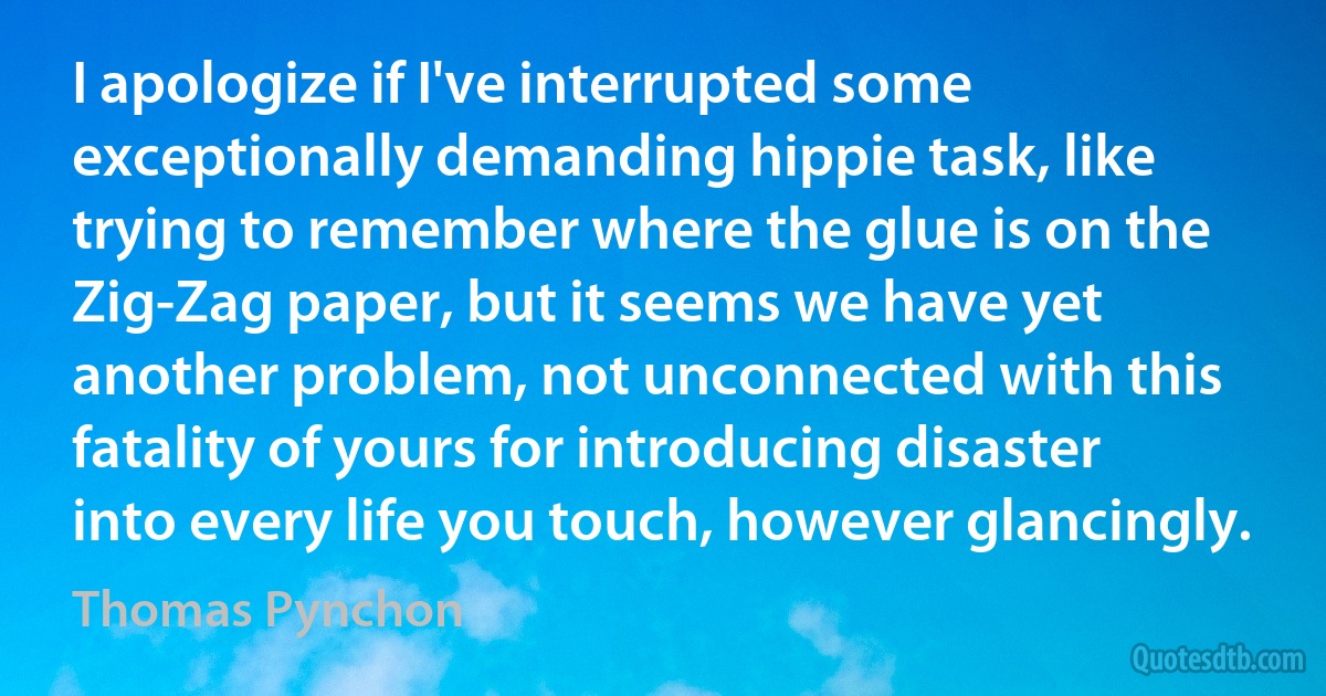 I apologize if I've interrupted some exceptionally demanding hippie task, like trying to remember where the glue is on the Zig-Zag paper, but it seems we have yet another problem, not unconnected with this fatality of yours for introducing disaster into every life you touch, however glancingly. (Thomas Pynchon)